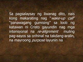 Sa pagsalaysay ng liwanag dito, nais
kong makarating nag “wake-up call”
“panawagang gumising” sa loob ng
katawan ni Cristo gayundin nag mga
intensyonal na re-alignment muling
pag-aayos sa orihinal na takdang-aralin,
na mayroong purpose layunin na
 