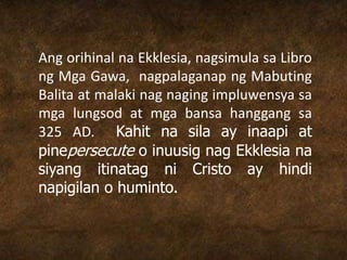 Ang orihinal na Ekklesia, nagsimula sa Libro
ng Mga Gawa, nagpalaganap ng Mabuting
Balita at malaki nag naging impluwensya sa
mga lungsod at mga bansa hanggang sa
325 AD. Kahit na sila ay inaapi at
pinepersecute o inuusig nag Ekklesia na
siyang itinatag ni Cristo ay hindi
napigilan o huminto.
 