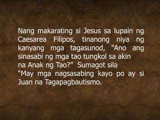 Nang makarating si Jesus sa lupain ng
Caesarea Filipos, tinanong niya ng
kanyang mga tagasunod, “Ano ang
sinasabi ng mga tao tungkol sa akin
na Anak ng Tao?” Sumagot sila
“May mga nagsasabing kayo po ay si
Juan na Tagapagbautismo.
 