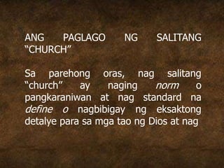 ANG PAGLAGO NG SALITANG
“CHURCH”
Sa parehong oras, nag salitang
“church” ay naging norm o
pangkaraniwan at nag standard na
define o nagbibigay ng eksaktong
detalye para sa mga tao ng Dios at nag
 