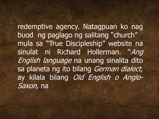 redemptive agency. Natagpuan ko nag
buod ng paglago ng salitang “church”
mula sa “True Discipleship” website na
sinulat ni Richard Hollerman. “Ang
English language na unang sinalita dito
sa planeta ng ito bilang German dialect,
ay kilala bilang Old English o Anglo-
Saxon, na
 