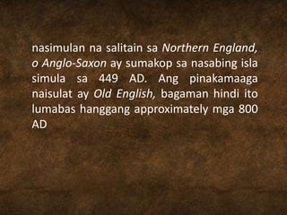 nasimulan na salitain sa Northern England,
o Anglo-Saxon ay sumakop sa nasabing isla
simula sa 449 AD. Ang pinakamaaga
naisulat ay Old English, bagaman hindi ito
lumabas hanggang approximately mga 800
AD
 