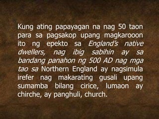 Kung ating papayagan na nag 50 taon
para sa pagsakop upang magkarooon
ito ng epekto sa England’s native
dwellers, nag ibig sabihin ay sa
bandang panahon ng 500 AD nag mga
tao sa Northern England ay nagsimula
irefer nag makarating gusali upang
sumamba bilang cirice, lumaon ay
chirche, ay panghuli, church.
 