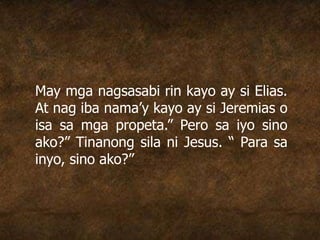 May mga nagsasabi rin kayo ay si Elias.
At nag iba nama’y kayo ay si Jeremias o
isa sa mga propeta.” Pero sa iyo sino
ako?” Tinanong sila ni Jesus. “ Para sa
inyo, sino ako?”
 