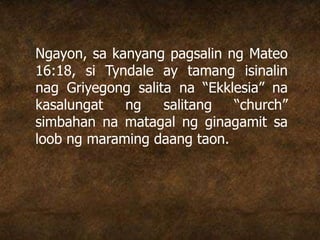 Ngayon, sa kanyang pagsalin ng Mateo
16:18, si Tyndale ay tamang isinalin
nag Griyegong salita na “Ekklesia” na
kasalungat ng salitang “church”
simbahan na matagal ng ginagamit sa
loob ng maraming daang taon.
 