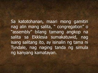 Sa katotohanan, maari mong gamitin
nag alin mang salita, “ congregation” o
“assembly” bilang tamang angkop na
salita sa Ekklesia sumakatuwid, nag
isang salitang ito, ay isinalin ng tama ni
Tyndale, nag naging tanda ng simula
ng kanyang kamatayan.
 