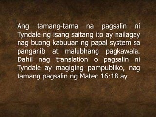 Ang tamang-tama na pagsalin ni
Tyndale ng isang saitang ito ay nailagay
nag buong kabuuan ng papal system sa
panganib at malubhang pagkawala.
Dahil nag translation o pagsalin ni
Tyndale ay magiging pampubliko, nag
tamang pagsalin ng Mateo 16:18 ay
 