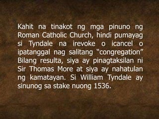 Kahit na tinakot ng mga pinuno ng
Roman Catholic Church, hindi pumayag
si Tyndale na irevoke o icancel o
ipatanggal nag salitang “congregation”
Bilang resulta, siya ay pinagtaksilan ni
Sir Thomas More at siya ay nahatulan
ng kamatayan. Si William Tyndale ay
sinunog sa stake nuong 1536.
 