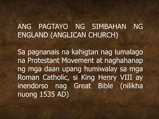 ANG PAGTAYO NG SIMBAHAN NG
ENGLAND (ANGLICAN CHURCH)
Sa pagnanais na kahigtan nag lumalago
na Protestant Movement at naghahanap
ng mga daan upang humiwalay sa mga
Roman Catholic, si King Henry VIII ay
inendorso nag Great Bible (nilikha
nuong 1535 AD)
 