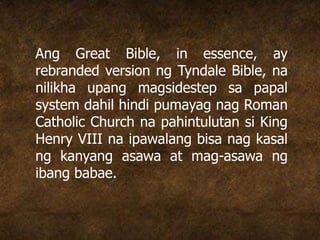 Ang Great Bible, in essence, ay
rebranded version ng Tyndale Bible, na
nilikha upang magsidestep sa papal
system dahil hindi pumayag nag Roman
Catholic Church na pahintulutan si King
Henry VIII na ipawalang bisa nag kasal
ng kanyang asawa at mag-asawa ng
ibang babae.
 