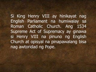 Si King Henry VIII ay hinikayat nag
English Parliament na humiwalay sa
Roman Catholic Church. Ang 1534
Supreme Act of Supremacy ay ginawa
si Henry VIII na pinuno ng English
Church at opisyal na pinapawalang bisa
nag awtoridad ng Pope.
 
