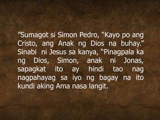 ”Sumagot si Simon Pedro, “Kayo po ang
Cristo, ang Anak ng Dios na buhay.”
Sinabi ni Jesus sa kanya, “Pinagpala ka
ng Dios, Simon, anak ni Jonas,
sapagkat ito ay hindi tao nag
nagpahayag sa iyo ng bagay na ito
kundi aking Ama nasa langit.
 