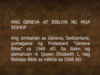 ANG GENEVA AT BIBLIYA NG MGA
BISHOP
Ang simbahan sa Geneva, Switzerland,
gumagawa ng Protestant “Geneva
Bible” sa 1560 AD. Sa ilalim ng
pamunuan ni Queen Elizabeth I, nag
Bishops Bible ay nilikha sa 1568 AD.
 