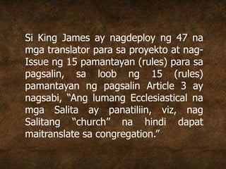 Si King James ay nagdeploy ng 47 na
mga translator para sa proyekto at nag-
Issue ng 15 pamantayan (rules) para sa
pagsalin, sa loob ng 15 (rules)
pamantayan ng pagsalin Article 3 ay
nagsabi, “Ang lumang Ecclesiastical na
mga Salita ay panatiliin, viz, nag
Salitang “church” na hindi dapat
maitranslate sa congregation.”
 