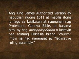 Ang King James Authorized Version ay
napublish nuong 1611 at mabilis itong
lumago sa kasikatan at naunahan nag
Protestant, Geneva Bible, at kasama
nito, ay nag misappropriation o lustayin
nag salitang Ekklesia bilang “church”
imbis na nag nararapat ay “legislative
ruling assembly.”
 