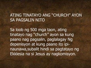 ATING TINATAYO ANG “CHURCH” AYON
SA PAGSALIN NITO
Sa loob ng 500 mga taon, ating
tinatayo nag “church” ayon sa kung
paano nag pagsalin, paglalagay Ng
depenisyon at kung paano ito ipi-
naunawa,subalit hindi sa pagtatayo ng
Ekklesia na si Jesus ay nagkomisyon.
 