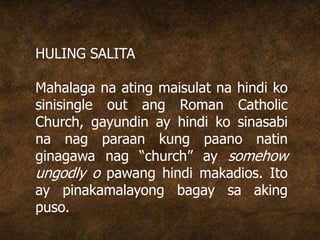 HULING SALITA
Mahalaga na ating maisulat na hindi ko
sinisingle out ang Roman Catholic
Church, gayundin ay hindi ko sinasabi
na nag paraan kung paano natin
ginagawa nag “church” ay somehow
ungodly o pawang hindi makadios. Ito
ay pinakamalayong bagay sa aking
puso.
 