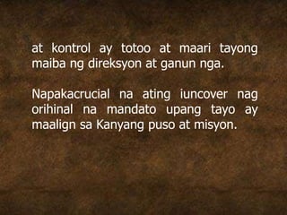 at kontrol ay totoo at maari tayong
maiba ng direksyon at ganun nga.
Napakacrucial na ating iuncover nag
orihinal na mandato upang tayo ay
maalign sa Kanyang puso at misyon.
 