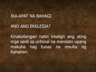 IKA-APAT NA BAHAGI
ANO ANG EKKLESIA?
Kinakailangan natin irealign ang ating
mga sarili sa orihinal na mandato upang
makuha nag tunay na resulta ng
Kaharian.
 