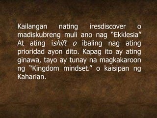 Kailangan nating iresdiscover o
madiskubreng muli ano nag “Ekklesia”
At ating ishift o ibaling nag ating
prioridad ayon dito. Kapag ito ay ating
ginawa, tayo ay tunay na magkakaroon
ng “Kingdom mindset.” o kaisipan ng
Kaharian.
 
