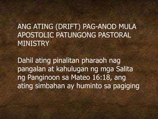 ANG ATING (DRIFT) PAG-ANOD MULA
APOSTOLIC PATUNGONG PASTORAL
MINISTRY
Dahil ating pinalitan pharaoh nag
pangalan at kahulugan ng mga Salita
ng Panginoon sa Mateo 16:18, ang
ating simbahan ay huminto sa pagiging
 