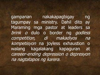 gampanan nakakapagbigay ng
tagumpay sa ministry. Dahil dito ay
Maraming mga pastor at leaders sa
brink o dulo o border ng godless
competition, di makadiyos na
kompetisyon na joyless exhaustion o
walang kagalakang kapaguran at
careeer-ending depression o depresyon
na nagtatapos ng karera.
 