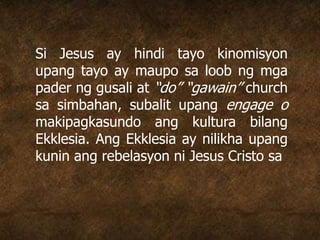 Si Jesus ay hindi tayo kinomisyon
upang tayo ay maupo sa loob ng mga
pader ng gusali at “do” “gawain” church
sa simbahan, subalit upang engage o
makipagkasundo ang kultura bilang
Ekklesia. Ang Ekklesia ay nilikha upang
kunin ang rebelasyon ni Jesus Cristo sa
 