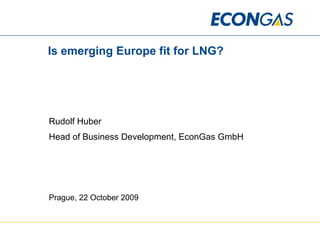 Is emerging Europe fit for LNG? Rudolf Huber Head of Business Development, EconGas GmbH Prague, 22 October 2009 