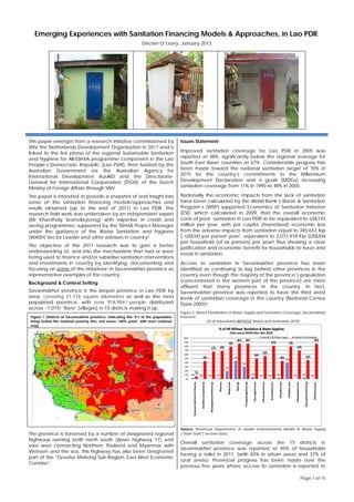 Page 1 of 15
Emerging Experiences with Sanitation Financing Models & Approaches, in Lao PDR.
Declan O’Leary, January 2013,
1
This paper emerges from a research initiative commissioned by
SNV the Netherlands Development Organization in 2011 and is
linked to the first phase of the regional Sustainable Sanitation
and Hygiene for All-SSH4A programme component in the Lao
People’s Democratic Republic (Lao PDR), then funded by the
Australian Government via the Australian Agency for
International Development AusAID and the Directorate-
General for International Cooperation (DGIS) of the Dutch
Ministry of Foreign Affairs through SNV.
The paper is intended to provide a snapshot of and insight into
some of the sanitation financing models/approaches and
results obtained (up to the end of 2011) in Lao PDR. The
research field work was undertaken by an independent expert
(Mr Khanthaly Seanvilayvong) with expertise in credit and
saving programmes, supported by the SSH4A Project Manager
under the guidance of the Water Sanitation and Hygiene
(WASH) Sector Leader and other advisers in country2.
The objective of the 2011 research was to gain a better
understanding of, and into the mechanisms that had or were
being used to finance and/or subsidise sanitation interventions
and investments in country by identifying, documenting and
focusing on some of the initiatives3 in Savannakhet province as
representative examples of the country.
Background & Context Setting
Savannakhet province is the largest province in Lao PDR by
area, covering 21,774 square kilometres as well as the most
populated province, with over 916,984 4 people distributed
across ~1,0155 ‘Bans’ (villages) in 15 districts making it up.
The province is traversed by a number of designated regional
highways running both north south (Asian Highway 11) and
east west connecting Northern Thailand and Myanmar with
Vietnam and the sea, this highway has also been designated
part of the “Greater Mekong Sub-Region, East West Economic
Corridor”.
Issues Statement
Improved sanitation coverage for Lao PDR in 2005 was
reported at 48%, significantly below the regional average for
South East Asian countries at 67%. Considerable progress has
been made toward the national sanitation target of 70% in
2015 for the country’s commitments to the Millennium
Development Declaration and it goals (MDGs) increasing
sanitation coverage from 11% in 1990 to 48% in 2005.
Nationally the economic impacts from the lack of sanitation
have been calculated by the World Bank’s Water & Sanitation
Program’s (WSP) supported Economics of Sanitation Initiative
(ESI), which calculated in 2009, that the overall economic
costs of poor sanitation in Lao PDR to be equivalent to US$193
million per year, with per capita (monetised) economic loss
from the adverse impacts from sanitation equal to 345,653 Kip
(~US$34) per person year7, equivalent to 2,073,918 Kip (US$204
per household (of six persons) per year! Thus showing a clear
justification and economic benefit for households to have and
invest in sanitation.
Access to sanitation in Savannakhet province has been
identified as continuing to lag behind other provinces in the
country even though the majority of the province’s population
(concentrated in the western part of the province) are more
affluent that many provinces in the country. In fact,
Savannakhet province was reported to have the third worst
levels of sanitation coverage in the country (National Census
Data 2005)8.
Figure 2. District Distribution of Water Supply and Sanitation Coverage, Savannakhet
Province
(% of households WITHOUT Water and Sanitation 2010)
3% 0% 0% 2%
19%
45%
29%
5%
0% 0%
4%
40%
0%
4%
0%
7%
44%
67% 68%
78%
86% 86%
50%
56%
81%
44%
79%
69%
46%
86%
0%
10%
20%
30%
40%
50%
60%
70%
80%
90%
100%
Kaysonphomvihane
Outhoumphone
Atasaphanhthong
Phine
Sepone
Nong
Thapangthong
Songkhone
Champhone
Xonabouly
Xaybouly
Vilabouly
Atasaphone
Xayphouthong
Phalanxay
% of HH Without Sanitation & Water Supplies
(Data source PDOH/Nam Saat 2010)
Total HH % W/OWater Supply TotalHH % W/OSanitation
Source: Provincial Department of Health Environmental Health & Water Supply
(“Nam Saat”) section data.
Overall sanitation coverage across the 15 districts in
Savannakhet province was reported at 45% of households
having a toilet in 2011, (with 83% in urban areas and 37% of
rural areas). Provincial progress has been made over the
previous five years where access to sanitation is reported to
Figure 1 Districts of Savannakhet province, indicating the %’s of the population
living below the national poverty line, red areas >60% poor6, with inset national
map.
 