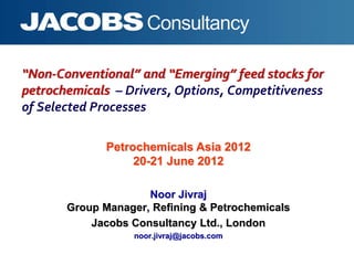 “Non-Conventional” and “Emerging” feed stocks for
petrochemicals – Drivers, Options, Competitiveness
of Selected Processes
Noor Jivraj
Group Manager, Refining & Petrochemicals
Jacobs Consultancy Ltd., London
noor.jivraj@jacobs.com
Petrochemicals Asia 2012
20-21 June 2012
 