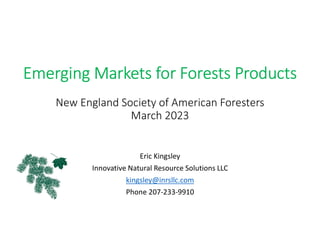 Emerging Markets for Forests Products
New England Society of American Foresters
March 2023
Eric Kingsley
Innovative Natural Resource Solutions LLC
kingsley@inrsllc.com
Phone 207-233-9910
 