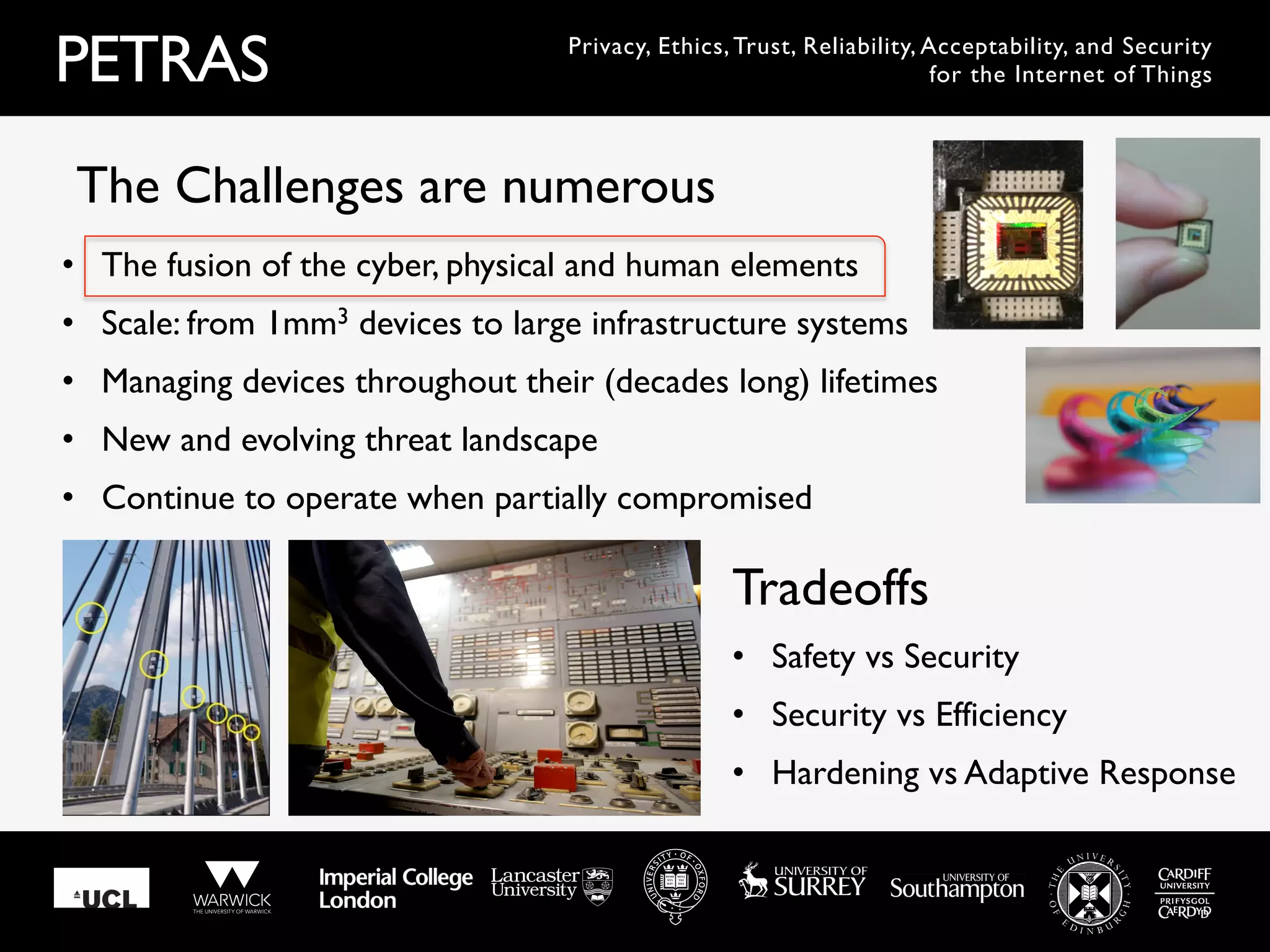 PETRAS Privacy, Ethics, Trust, Reliability, Acceptability, and Security
for the Internet of Things
•  The fusion of the cyber, physical and human elements
•  Scale: from 1mm3 devices to large infrastructure systems
•  Managing devices throughout their (decades long) lifetimes
•  New and evolving threat landscape
•  Continue to operate when partially compromised
The Challenges are numerous
•  Safety vs Security
•  Security vs Efficiency
•  Hardening vs Adaptive Response
Tradeoffs
 