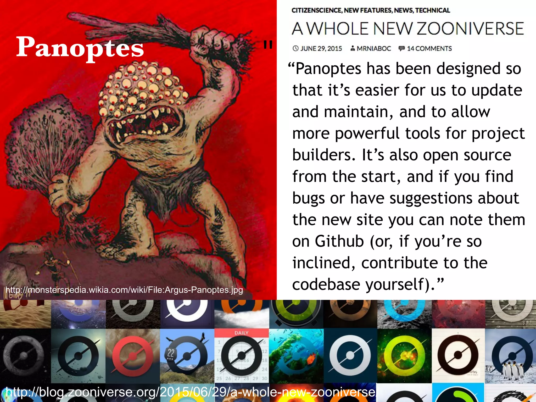 “Panoptes has been designed so
that it’s easier for us to update
and maintain, and to allow
more powerful tools for project
builders. It’s also open source
from the start, and if you find
bugs or have suggestions about
the new site you can note them
on Github (or, if you’re so
inclined, contribute to the
codebase yourself).”
"	
http://blog.zooniverse.org/2015/06/29/a-whole-new-zooniverse/
http://monsterspedia.wikia.com/wiki/File:Argus-Panoptes.jpg
Panoptes
 