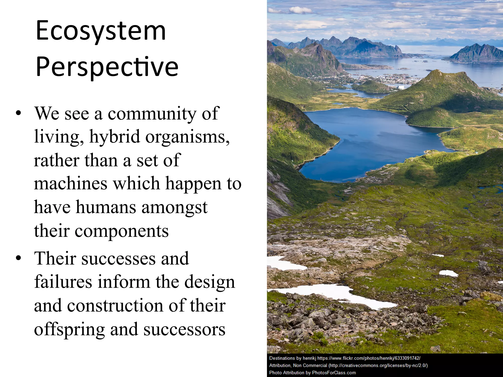Ecosystem	
Perspec.ve	
•  We see a community of
living, hybrid organisms,
rather than a set of
machines which happen to
have humans amongst
their components
•  Their successes and
failures inform the design
and construction of their
offspring and successors
 