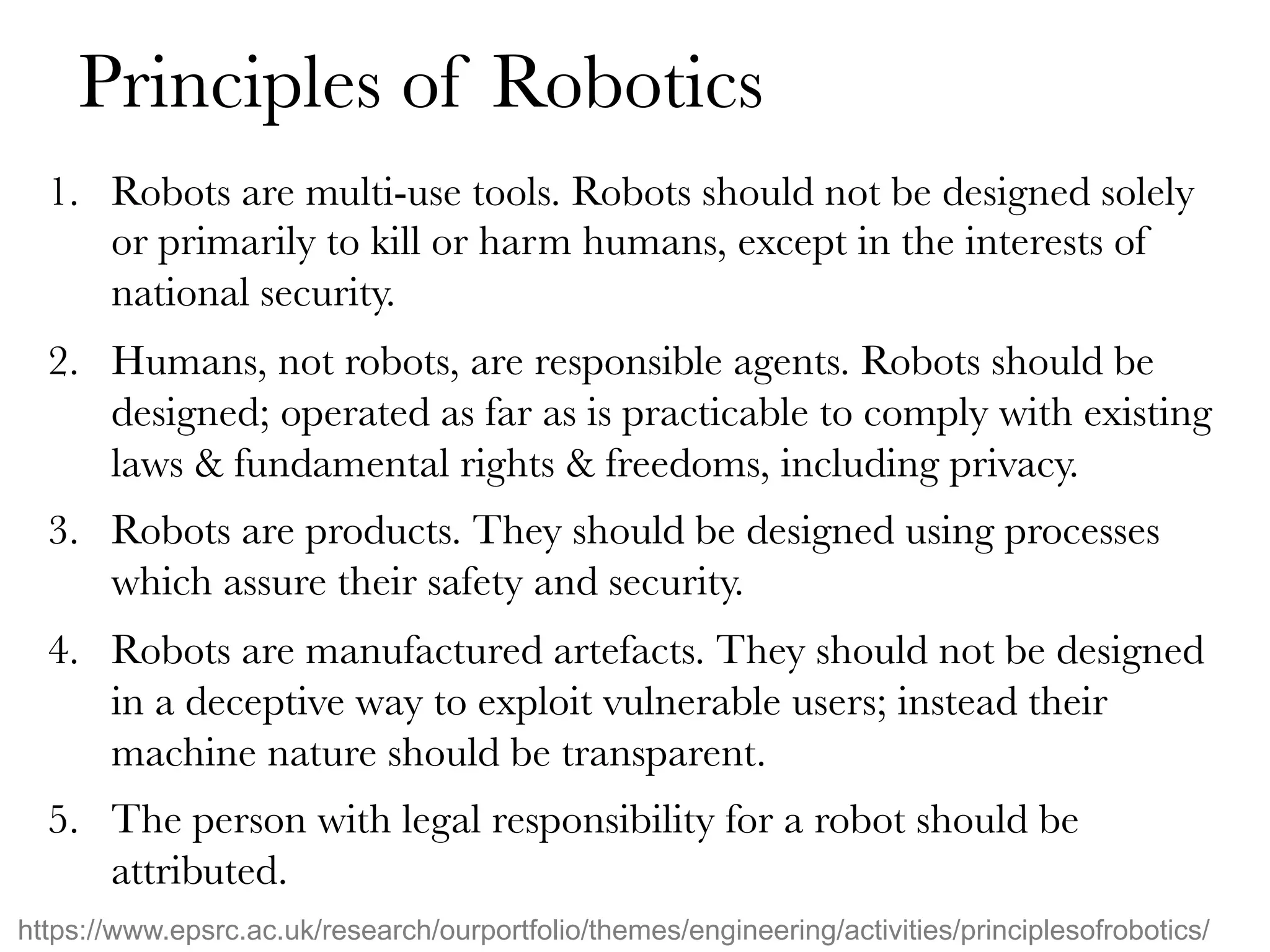 Principles of Robotics
1.  Robots are multi-use tools. Robots should not be designed solely
or primarily to kill or harm humans, except in the interests of
national security.
2.  Humans, not robots, are responsible agents. Robots should be
designed; operated as far as is practicable to comply with existing
laws & fundamental rights & freedoms, including privacy.
3.  Robots are products. They should be designed using processes
which assure their safety and security.
4.  Robots are manufactured artefacts. They should not be designed
in a deceptive way to exploit vulnerable users; instead their
machine nature should be transparent.
5.  The person with legal responsibility for a robot should be
attributed.
https://www.epsrc.ac.uk/research/ourportfolio/themes/engineering/activities/principlesofrobotics/
 