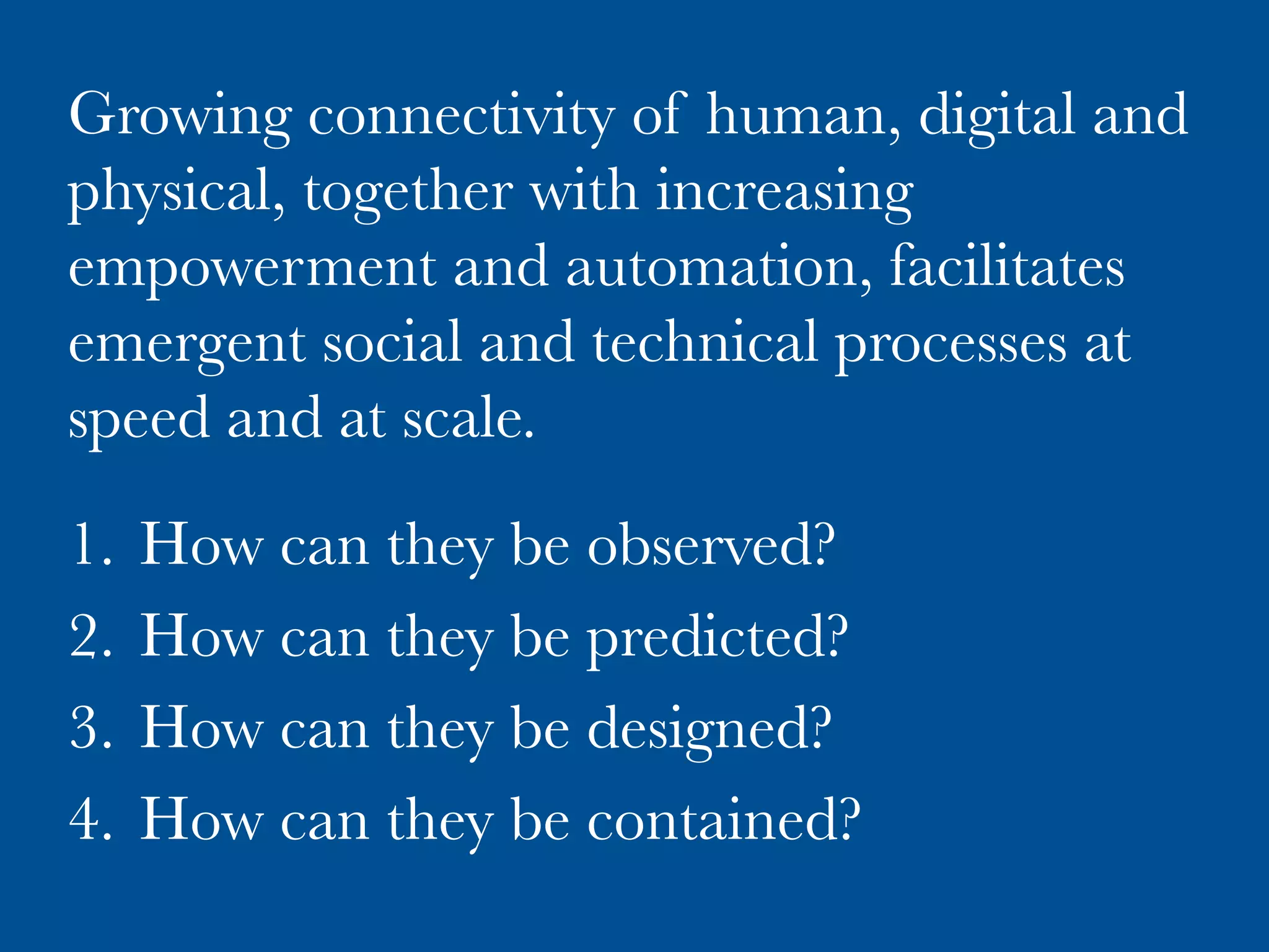 Growing connectivity of human, digital and
physical, together with increasing
empowerment and automation, facilitates
emergent social and technical processes at
speed and at scale.

1.  How can they be observed?
2.  How can they be predicted?
3.  How can they be designed?
4.  How can they be contained?
 