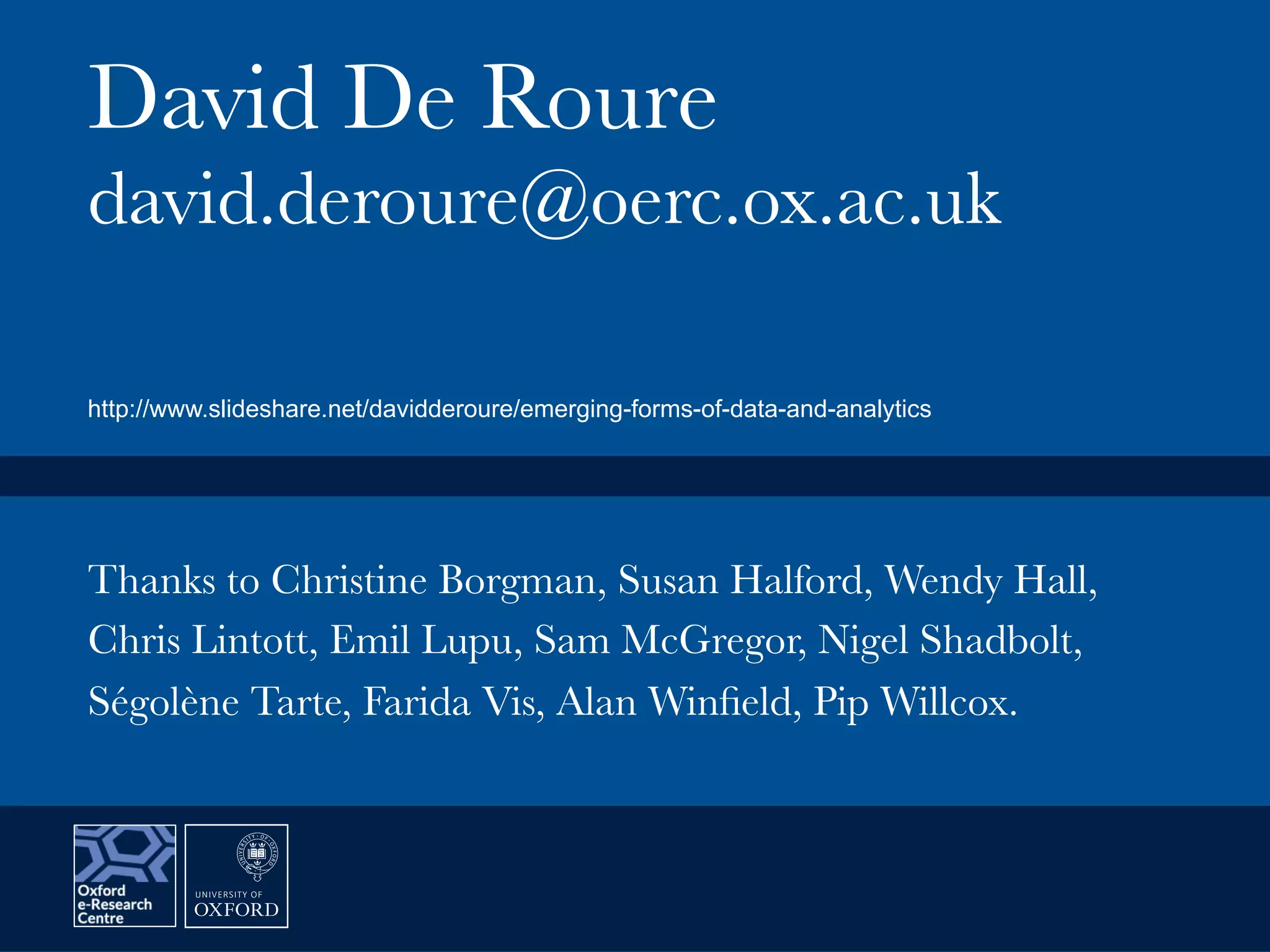 David De Roure
david.deroure@oerc.ox.ac.uk
Thanks to Christine Borgman, Susan Halford, Wendy Hall,
Chris Lintott, Emil Lupu, Sam McGregor, Nigel Shadbolt,
Ségolène Tarte, Farida Vis, Alan Winﬁeld, Pip Willcox.
http://www.slideshare.net/davidderoure/emerging-forms-of-data-and-analytics
 