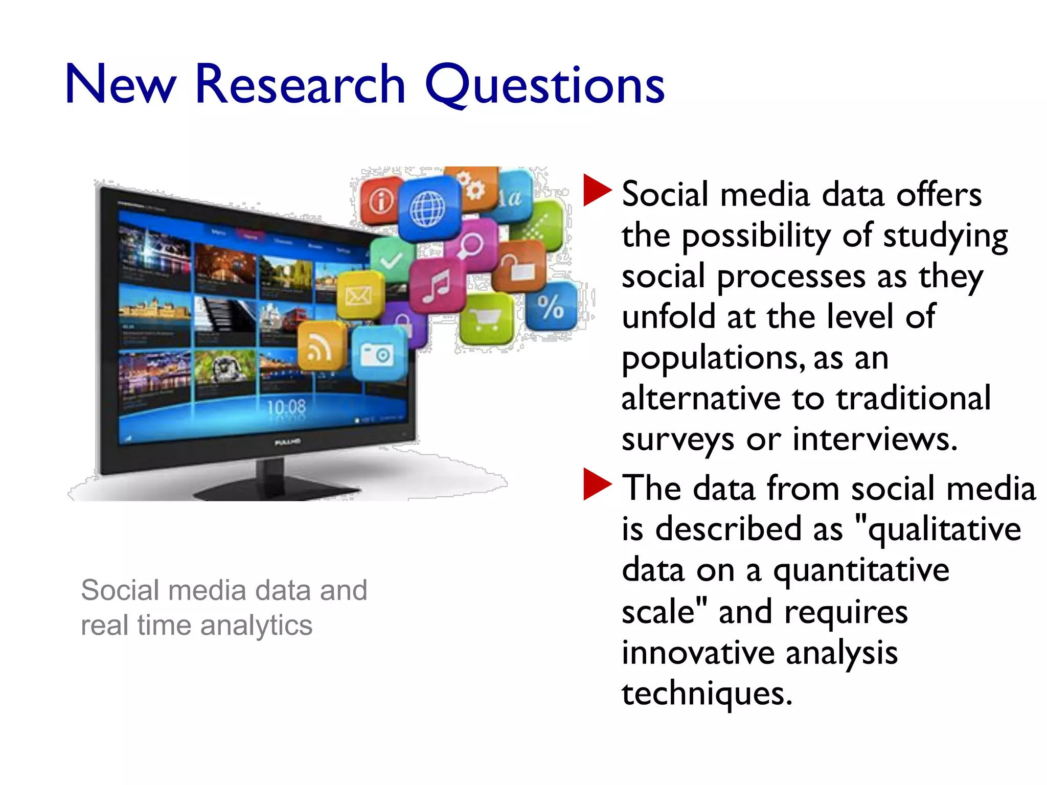 New Research Questions
▶ Social media data offers
the possibility of studying
social processes as they
unfold at the level of
populations, as an
alternative to traditional
surveys or interviews.
▶ The data from social media
is described as "qualitative
data on a quantitative
scale" and requires
innovative analysis
techniques.
Social media data and
real time analytics
 