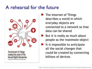 A rehearsal for the future
▶  The Internet of Things
describes a world in which
everyday objects are
connected to a network so that
data can be shared
▶  But it is really as much about
people as the inanimate object
▶  It is impossible to anticipate
all the social changes that
could be created by connecting
billions of devices
https://www.gov.uk/government/publications/internet-of-things-blackett-review
 