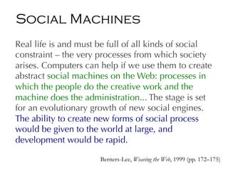 Real life is and must be full of all kinds of social
constraint – the very processes from which society
arises. Computers can help if we use them to create
abstract social machines on the Web: processes in
which the people do the creative work and the
machine does the administration... The stage is set
for an evolutionary growth of new social engines.
The ability to create new forms of social process
would be given to the world at large, and
development would be rapid.
Berners-Lee, Weaving the Web, 1999 (pp. 172–175)
Social Machines
 