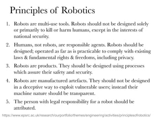Principles of Robotics
1.  Robots are multi-use tools. Robots should not be designed solely
or primarily to kill or harm humans, except in the interests of
national security.
2.  Humans, not robots, are responsible agents. Robots should be
designed; operated as far as is practicable to comply with existing
laws & fundamental rights & freedoms, including privacy.
3.  Robots are products. They should be designed using processes
which assure their safety and security.
4.  Robots are manufactured artefacts. They should not be designed
in a deceptive way to exploit vulnerable users; instead their
machine nature should be transparent.
5.  The person with legal responsibility for a robot should be
attributed.
https://www.epsrc.ac.uk/research/ourportfolio/themes/engineering/activities/principlesofrobotics/
 