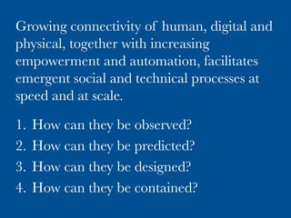 Growing connectivity of human, digital and
physical, together with increasing
empowerment and automation, facilitates
emergent social and technical processes at
speed and at scale.

1.  How can they be observed?
2.  How can they be predicted?
3.  How can they be designed?
4.  How can they be contained?
 