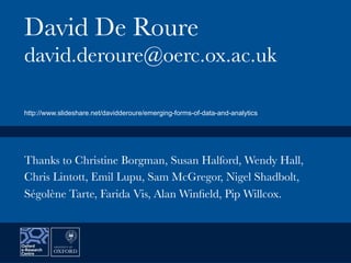 David De Roure
david.deroure@oerc.ox.ac.uk
Thanks to Christine Borgman, Susan Halford, Wendy Hall,
Chris Lintott, Emil Lupu, Sam McGregor, Nigel Shadbolt,
Ségolène Tarte, Farida Vis, Alan Winﬁeld, Pip Willcox.
http://www.slideshare.net/davidderoure/emerging-forms-of-data-and-analytics
 