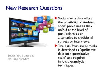 New Research Questions
▶ Social media data offers
the possibility of studying
social processes as they
unfold at the level of
populations, as an
alternative to traditional
surveys or interviews.
▶ The data from social media
is described as "qualitative
data on a quantitative
scale" and requires
innovative analysis
techniques.
Social media data and
real time analytics
 
