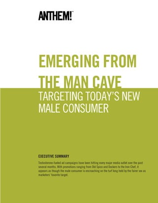 EmErging from
thE man CavE
TargeTing Today’s new
male consumer


EXECUtivE SUmmarY
Testosterone-fueled ad campaigns have been hitting every major media outlet over the past
several months. with promotions ranging from old spice and dockers to the iron chef, it
appears as though the male consumer is encroaching on the turf long held by the fairer sex as
marketers’ favorite target.
 