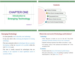 CHAPTER ONE
Introduction to
Emerging Technology
1
Andualem T.
Contents
Future Trends in Emerging Technologies
Human to Machine Interaction
Programmable Devices
Role of Data for Emerging Technology
Evolution of Technology
2
EmergingTechnology
• Is a term generally used to describe a new technology
• It may also refer to the continuing development of existing
technology
• The term commonly refers to technologies that are currently
developing, or that are expected to be available within the
next five to ten years
• The term is usually reserved for technologies that are
creating or are expected to create significant social or
economic effects.
3
What istherootwordof Technologyand Evolution?
Technology
• 1610s, "discourse or treatise on an art or the arts," from Greek
tekhnologia "systematic treatment of an art, craft, or technique,"
• Originally referring to grammar, from tekhno- (see techno-) + -logy.
• The meaning "science of the mechanical and industrial arts" is first
recorded in 1859.
Evolution
• Evolution means the process of developing by gradual changes.
• This noun is from Latin evolutio, "an unrolling or opening," combined
from the prefix e-, "out," plus volvere, "to roll."
4
 