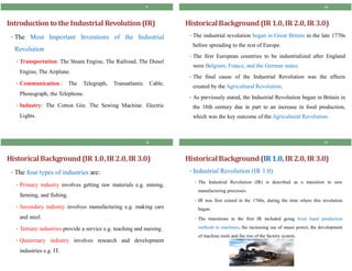 Introduction to theIndustrial Revolution(IR)
• The Most Important Inventions of the Industrial
Revolution
• Transportation: The Steam Engine, The Railroad, The Diesel
Engine, The Airplane.
• Communication.: The Telegraph, Transatlantic Cable,
Phonograph, the Telephone.
• Industry: The Cotton Gin. The Sewing Machine. Electric
Lights.
9
HistoricalBackground (IR1.0,IR2.0, IR 3.0)
• The industrial revolution began in Great Britain in the late 1770s
before spreading to the rest of Europe.
• The first European countries to be industrialized after England
were Belgium, France, and the German states.
• The final cause of the Industrial Revolution was the effects
created by the Agricultural Revolution.
• As previously stated, the Industrial Revolution began in Britain in
the 18th century due in part to an increase in food production,
which was the key outcome of the Agricultural Revolution.
10
HistoricalBackground (IR1.0,IR2.0, IR 3.0)
• The four types of industries are:
• Primary industry involves getting raw materials e.g. mining,
farming, and fishing.
• Secondary industry involves manufacturing e.g. making cars
and steel.
• Tertiary industries provide a service e.g. teaching and nursing.
• Quaternary industry involves research and development
industries e.g. IT.
11
HistoricalBackground (IR1.0,IR2.0, IR 3.0)
• Industrial Revolution (IR 1.0)
• The Industrial Revolution (IR) is described as a transition to new
manufacturing processes.
• IR was first coined in the 1760s, during the time where this revolution
began.
• The transitions in the first IR included going from hand production
methods to machines, the increasing use of steam power, the development
of machine tools and the rise of the factory system.
12
 