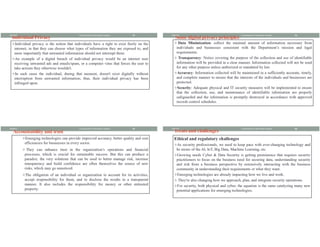 Individual Privacy
vIndividual privacy is the notion that individuals have a right to exist freely on the
internet, in that they can choose what types of information they are exposed to, and
more importantly that unwanted information should not interrupt them.
vAn example of a digital breach of individual privacy would be an internet user
receiving unwanted ads and emails/spam, or a computer virus that forces the user to
take actions they otherwise wouldn't.
vIn such cases the individual, during that moment, doesn't exist digitally without
interruption from unwanted information; thus, their individual privacy has been
infringed upon.
8/8/2021 13
Fundamental of Information System
Some digital privacy principles
v Data Minimization: collect the minimal amount of information necessary from
individuals and businesses consistent with the Department’s mission and legal
requirements.
v Transparency: Notice covering the purpose of the collection and use of identifiable
information will be provided in a clear manner. Information collected will not be used
for any other purpose unless authorized or mandated by law.
vAccuracy: Information collected will be maintained in a sufficiently accurate, timely,
and complete manner to ensure that the interests of the individuals and businesses are
protected.
vSecurity: Adequate physical and IT security measures will be implemented to ensure
that the collection, use, and maintenance of identifiable information are properly
safeguarded and the information is promptly destroyed in accordance with approved
records control schedules.
8/8/2021 14
Fundamental of Information System
Accountability and trust
vEmerging technologies can provide improved accuracy, better quality and cost
efficiencies for businesses in every sector.
v They can enhance trust in the organization’s operations and financial
processes, which is crucial for sustainable success. But this can produce a
paradox: the very solutions that can be used to better manage risk, increase
transparency and build confidence are often themselves the source of new
risks, which may go unnoticed.
vThe obligation of an individual or organization to account for its activities,
accept responsibility for them, and to disclose the results in a transparent
manner. It also includes the responsibility for money or other entrusted
property.
8/8/2021 15
Fundamental of Information System
Treats and challenges
Ethical and regulatory challenges
vAs security professionals, we need to keep pace with ever-changing technology and
be aware of the AI, IoT, Big Data, Machine Learning, etc.
vGrowing needs Cyber & Data Security is getting prominence that requires security
practitioners to focus on the business need for securing data, understanding security
and risk from a business perspective by extensively interacting with the business
community in understanding their requirements or what they want.
vEmerging technologies are already impacting how we live and work.
v They're also changing how we approach, plan, and integrate security operations.
vFor security, both physical and cyber, the equation is the same catalyzing many new
potential applications for emerging technologies.
8/8/2021 16
Fundamental of Information System
 