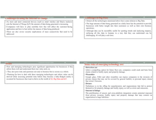 Challenges in using the Internet of Things
vAs more and more connected devices (such as smart watches and fitness trackers)
join the Internet of Things (IoT) the amount of data being generated is increasing.
vCompanies will have to plan carefully how this will affect the customer-facing
application and how to best utilize the masses of data being produced.
vThere are also severe security implications of mass connectivity that need to be
addressed.
8/8/2021 21
Fundamental of Information System
Challenges in Big Data
vAlmost all the technologies mentioned above have some relation to Big Data.
vThe huge amount of data being generated on a daily basis has the potential to provide
businesses with better insight into their customers as well as their own business
operations.
vAlthough data can be incredibly useful for spotting trends and analyzing impacts,
surfacing all this data to humans in a way that they can understand can be
challenging. AI will play a role here.
8/8/2021 22
Fundamental of Information System
Treats
vNew and emerging technologies pose significant opportunities for businesses if they
utilize them well and understand their true value early on.
v They also pose risks and questions not only to business but to society as a whole.
v Planning for how to deal with these emerging technologies and where value can be
derived while assessing potential risks before they become a fully-fledged reality is
essential for businesses that want to thrive in the world of AI, Big Data and IoT.
8/8/2021 23
Fundamental of Information System
Some risks of emerging technology are:
vDriverless car:
üwhile a compelling option for future fleer cars, companies could crash and burn from
claims related to bodily injury and property damage.
vWearables:
üGoogle glass, Fitbit and other wearables can expose companies to the invasion of
privacy claims that may not be covered by general liability or personal injury claims
that weren’t foreseen.
vDrones:
üTurbulence is in the offing for manufacturers and organizations that fail to protect
themselves for property damage and bodily injury, as well as errors and omissions.
vInternet of things:
üThe proliferation of sensors and cross-platform integration creates potential exposure
from privacy invasion, bodily injury and property damage that may connect an
organization to huge liabilities.
8/8/2021 24
Fundamental of Information System
 