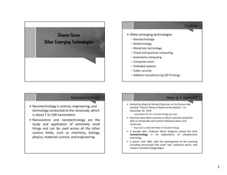 1
Chapter Seven
Other Emerging Technologies
Outline
• Other emerging technologies
– Nanotechnology
– Biotechnology
– Blockchain technology
– Cloud and quantum computing
– Autonomic computing
– Computer vision
– Embeded systems
– Cyber security
– Additive manufacturing (3D Printing)
Nanotechnology
• Nanotechnology is science, engineering, and
technology conducted at the nanoscale, which
is about 1 to 100 nanometers.
• Nanoscience and nanotechnology are the
study and application of extremely small
things and can be used across all the other
science fields, such as chemistry, biology,
physics, materials science, and engineering
How is it started?
• Started by physicist Richard Feynman on his famous talk
entitled “There’s Plenty of Room at the Bottom” on
December 29, 1959.
– Long before the term nanotechnology was used
• Feynman described a process in which scientists would be
able to manipulate and control individual atoms and
molecules.
– Feynman is called the father of nanotechnology
• A decade later, Professor Norio Taniguchi coined the term
nanotechnology in his explorations of ultraprecision
machining.
• It wasn't until 1981, with the development of the scanning
tunneling microscope that could "see" individual atoms, that
modern nanotechnology begun
 